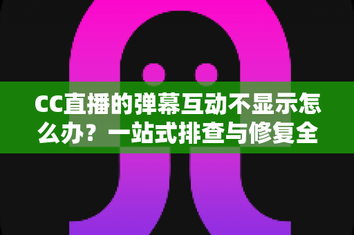 CC直播的弹幕互动不显示怎么办？一站式排查与修复全攻略