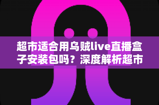 超市适合用乌贼live直播盒子安装包吗？深度解析超市直播带货的可行性与实施指南