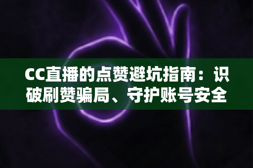 CC直播的点赞避坑指南：识破刷赞骗局、守护账号安全、稳步提升直播间真实人气的全方位攻略