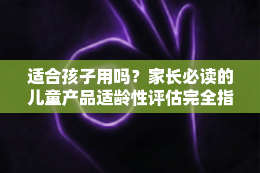 适合孩子用吗?家长必读的儿童产品适龄性评估完全指南 适合孩子用吗?家长必读的儿童产品适龄性评估完全指南