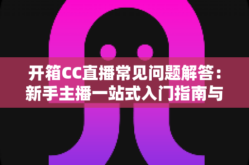 开箱CC直播常见问题解答:新手主播一站式入门指南与避坑手册 开箱CC直播常见问题解答:新手主播一站式入门指南与避坑手册