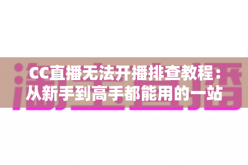 CC直播无法开播排查教程：从新手到高手都能用的一站式开播故障解决方案