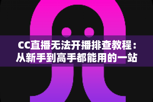 CC直播无法开播排查教程：从新手到高手都能用的一站式开播故障解决方案