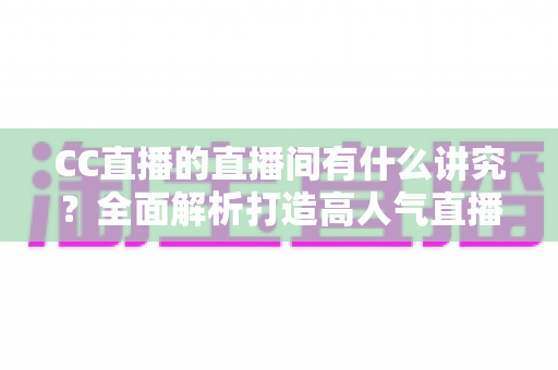 CC直播的直播间有什么讲究？全面解析打造高人气直播间的布置技巧与运营秘诀
