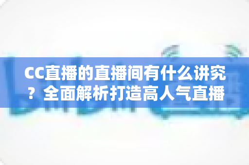 CC直播的直播间有什么讲究？全面解析打造高人气直播间的布置技巧与运营秘诀