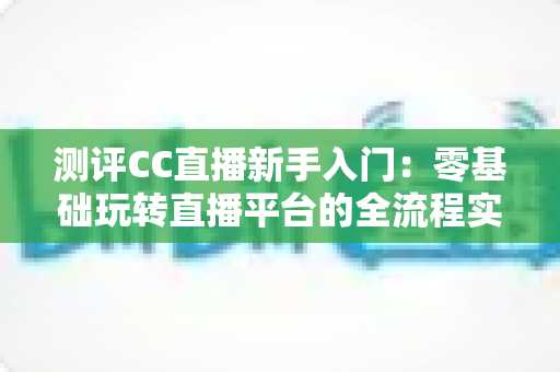 测评CC直播新手入门：零基础玩转直播平台的全流程实用指南