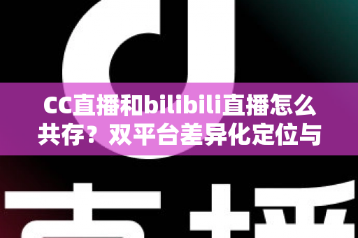CC直播和bilibili直播怎么共存？双平台差异化定位与共赢运营策略全解析