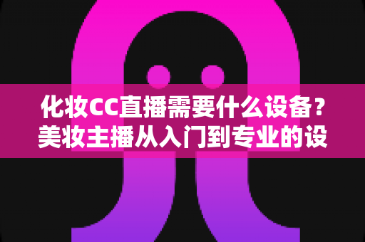 化妆CC直播需要什么设备?美妆主播从入门到专业的设备配置全攻略 化妆CC直播需要什么设备?美妆主播从入门到专业的设备配置全攻略