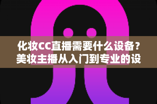 化妆CC直播需要什么设备?美妆主播从入门到专业的设备配置全攻略 化妆CC直播需要什么设备?美妆主播从入门到专业的设备配置全攻略