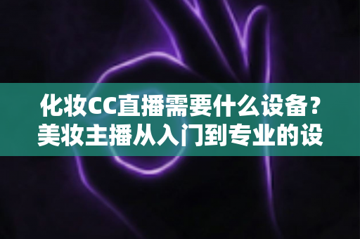 化妆CC直播需要什么设备?美妆主播从入门到专业的设备配置全攻略 化妆CC直播需要什么设备?美妆主播从入门到专业的设备配置全攻略