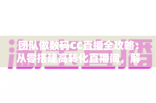 团队做数码CC直播全攻略：从零搭建高转化直播间，解锁数码带货新增长