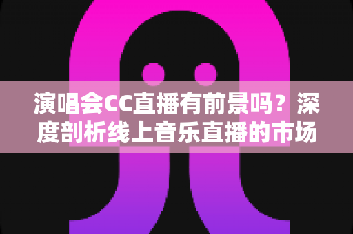 演唱会CC直播有前景吗?深度剖析线上音乐直播的市场潜力、变现模式与未来趋势 演唱会CC直播有前景吗?深度剖析线上音乐直播的市场潜力、变现模式与未来趋势