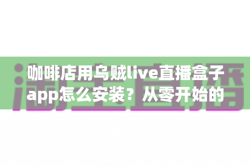 咖啡店用乌贼live直播盒子app怎么安装？从零开始的完整安装与运营实战指南