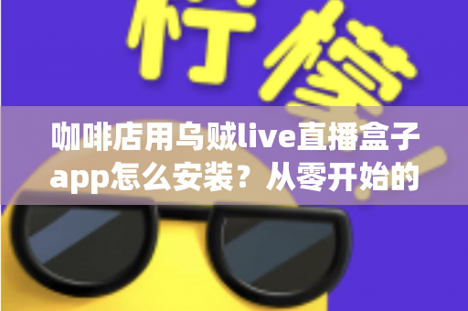 咖啡店用乌贼live直播盒子app怎么安装？从零开始的完整安装与运营实战指南