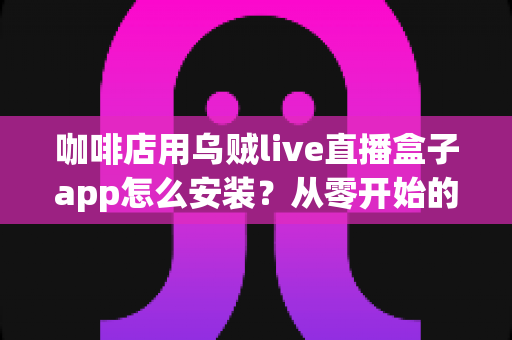 咖啡店用乌贼live直播盒子app怎么安装？从零开始的完整安装与运营实战指南
