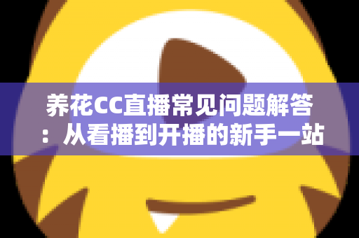 养花CC直播常见问题解答:从看播到开播的新手一站式实用指南 养花CC直播常见问题解答:从看播到开播的新手一站式实用指南