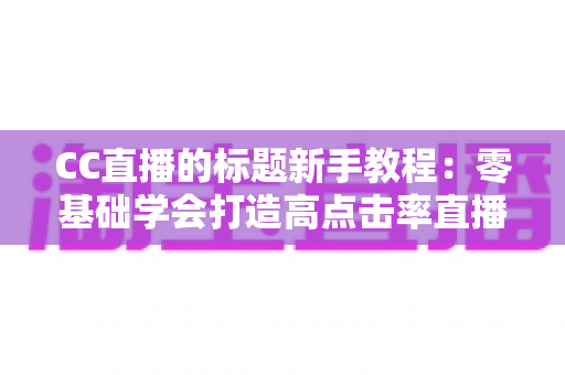 CC直播的标题新手教程：零基础学会打造高点击率直播标题的完整实用指南