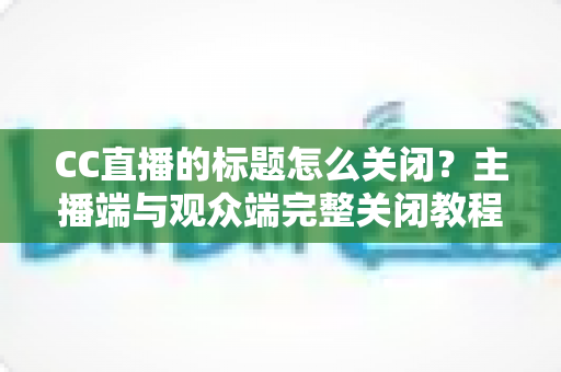 CC直播的标题怎么关闭？主播端与观众端完整关闭教程与实用技巧