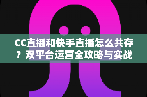 CC直播和快手直播怎么共存?双平台运营全攻略与实战技巧解析 CC直播和快手直播怎么共存?双平台运营全攻略与实战技巧解析