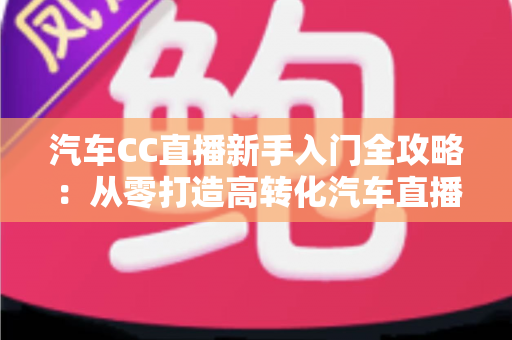 汽车CC直播新手入门全攻略：从零打造高转化汽车直播间的实用指南