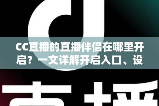 CC直播的直播伴侣在哪里开启？一文详解开启入口、设置步骤与常见问题，助你快速开播