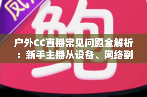 户外CC直播常见问题全解析：新手主播从设备、网络到涨粉收益的实战避坑指南