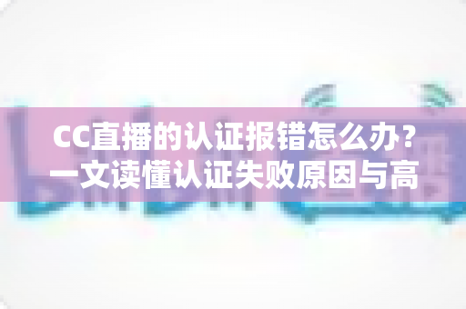 CC直播的认证报错怎么办?一文读懂认证失败原因与高效解决方案 CC直播的认证报错怎么办?一文读懂认证失败原因与高效解决方案