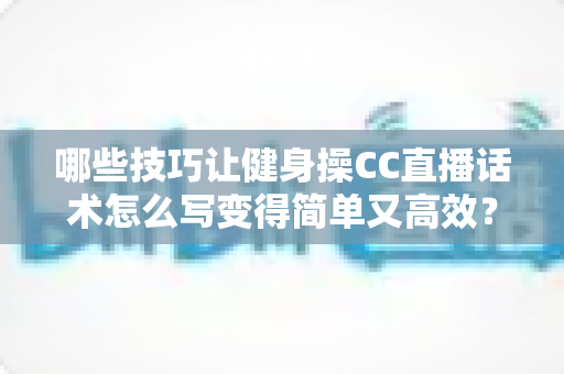 哪些技巧让健身操CC直播话术怎么写变得简单又高效？新手主播必看的高转化话术指南