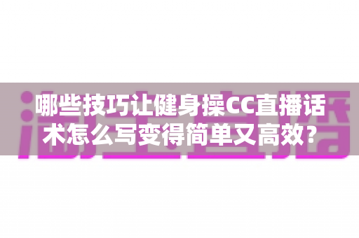 哪些技巧让健身操CC直播话术怎么写变得简单又高效？新手主播必看的高转化话术指南