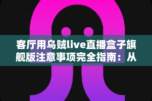 客厅用乌贼live直播盒子旗舰版注意事项完全指南：从安装布置到日常养护，打造安全流畅的家庭观影新体验