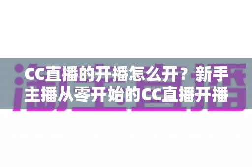 CC直播的开播怎么开?新手主播从零开始的CC直播开播全流程与实用技巧指南 CC直播的开播怎么开?新手主播从零开始的CC直播开播全流程与实用技巧指南