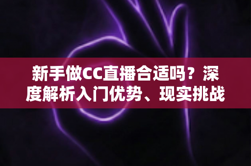 新手做CC直播合适吗？深度解析入门优势、现实挑战与实操指南