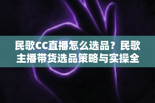 民歌CC直播怎么选品？民歌主播带货选品策略与实操全解析
