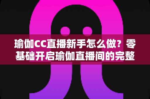 瑜伽CC直播新手怎么做?零基础开启瑜伽直播间的完整实战指南 瑜伽CC直播新手怎么做?零基础开启瑜伽直播间的完整实战指南