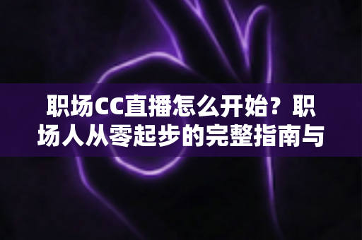 职场CC直播怎么开始？职场人从零起步的完整指南与实战技巧