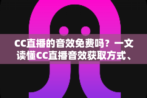 CC直播的音效免费吗？一文读懂CC直播音效获取方式、使用技巧与费用详情