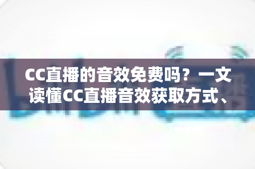 CC直播的音效免费吗？一文读懂CC直播音效获取方式、使用技巧与费用详情