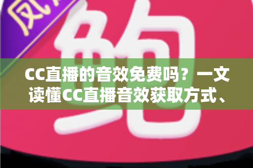 CC直播的音效免费吗？一文读懂CC直播音效获取方式、使用技巧与费用详情