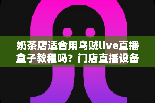 奶茶店适合用乌贼live直播盒子教程吗？门店直播设备选择与实操全解析