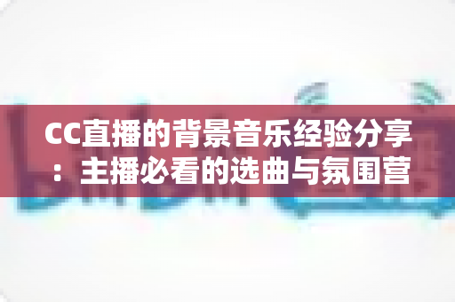 CC直播的背景音乐经验分享：主播必看的选曲与氛围营造全攻略