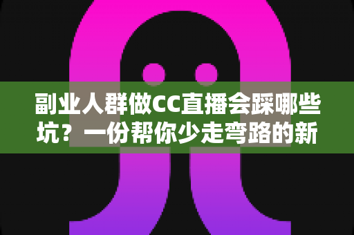 副业人群做CC直播会踩哪些坑？一份帮你少走弯路的新手避坑实操指南