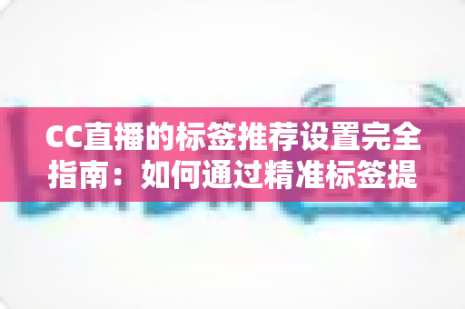 CC直播的标签推荐设置完全指南：如何通过精准标签提升直播间流量与曝光