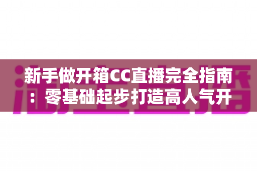 新手做开箱CC直播完全指南：零基础起步打造高人气开箱直播间的实用秘籍