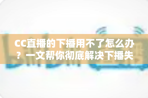 CC直播的下播用不了怎么办？一文帮你彻底解决下播失败难题