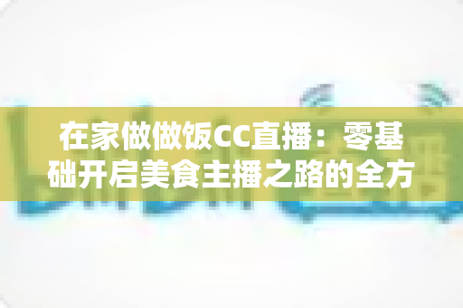 在家做做饭CC直播:零基础开启美食主播之路的全方位实战指南 在家做做饭CC直播:零基础开启美食主播之路的全方位实战指南
