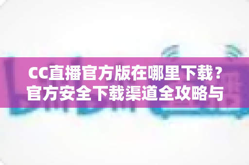 CC直播官方版在哪里下载?官方安全下载渠道全攻略与避坑指南 CC直播官方版在哪里下载?官方安全下载渠道全攻略与避坑指南
