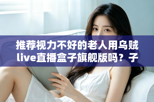 推荐视力不好的老人用乌贼live直播盒子旗舰版吗？子女必看的孝心选购全解析