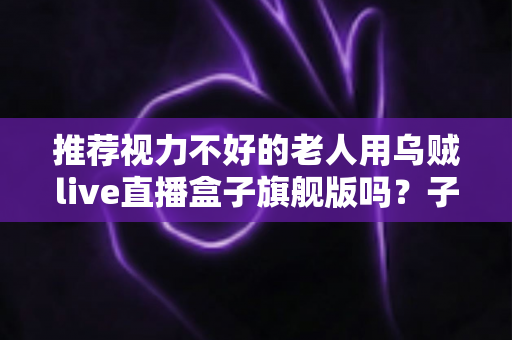 推荐视力不好的老人用乌贼live直播盒子旗舰版吗？子女必看的孝心选购全解析