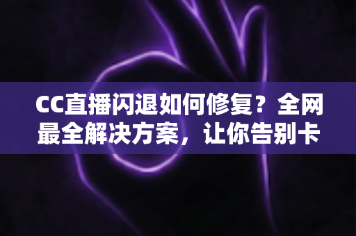 CC直播闪退如何修复？全网最全解决方案，让你告别卡顿闪退烦恼