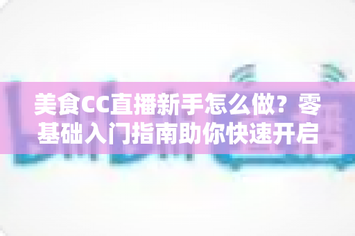 美食CC直播新手怎么做?零基础入门指南助你快速开启美食主播之路 美食CC直播新手怎么做?零基础入门指南助你快速开启美食主播之路